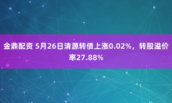 金鼎配资 5月26日清源转债上涨0.02%,转股溢价率27.88%