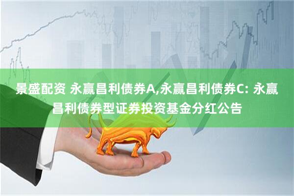 景盛配资 永赢昌利债券A,永赢昌利债券C: 永赢昌利债券型证券投资基金分红公告