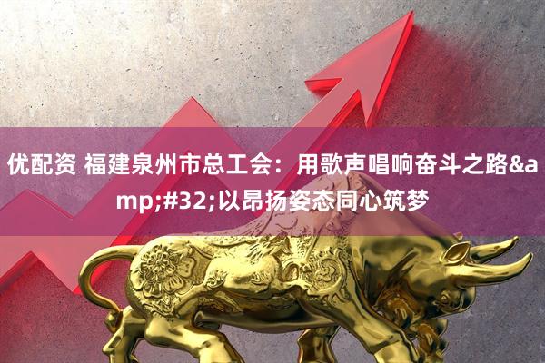 优配资 福建泉州市总工会:用歌声唱响奋斗之路 以昂扬姿态同心筑梦