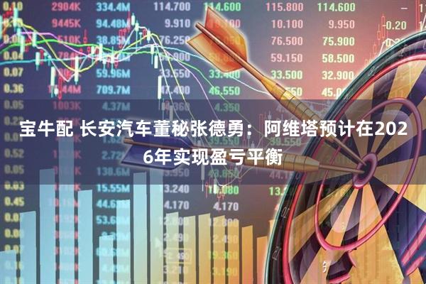 宝牛配 长安汽车董秘张德勇：阿维塔预计在2026年实现盈亏平衡