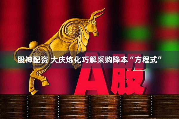 股神配资 大庆炼化巧解采购降本“方程式”