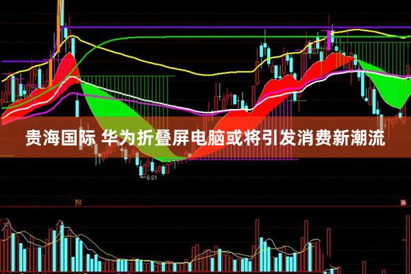 贵海国际 华为折叠屏电脑或将引发消费新潮流