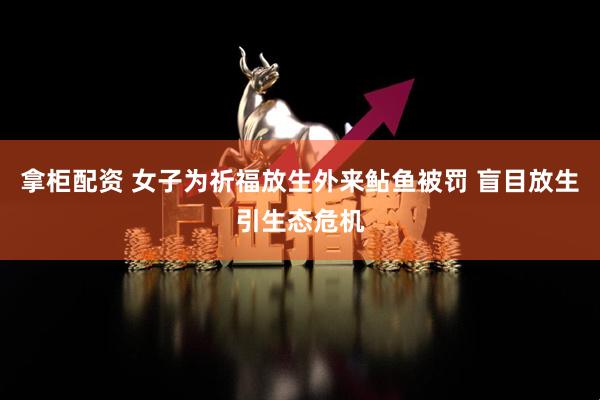 拿柜配资 女子为祈福放生外来鲇鱼被罚 盲目放生引生态危机