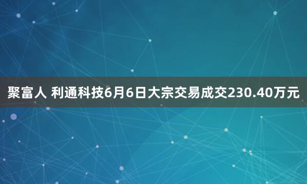 聚富人 利通科技6月6日大宗交易成交230.40万元