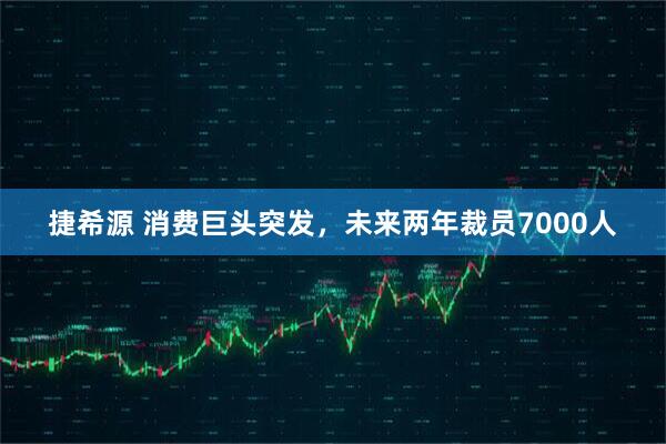 捷希源 消费巨头突发，未来两年裁员7000人