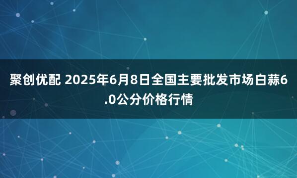 聚创优配 2025年6月8日全国主要批发市场白蒜6.0公分价格行情