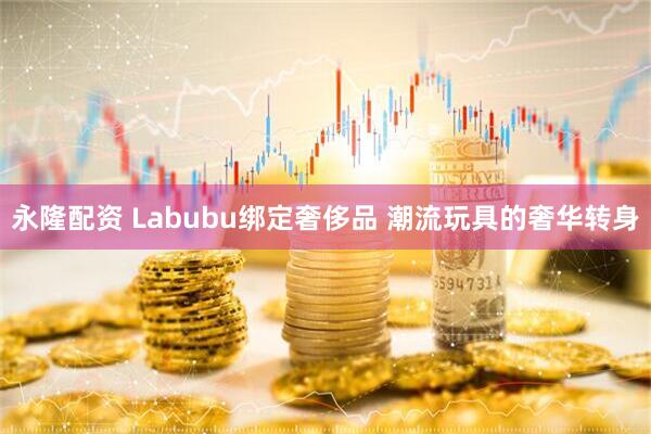 永隆配资 Labubu绑定奢侈品 潮流玩具的奢华转身