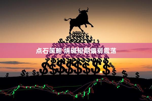 点石策略 烧碱短期偏弱震荡