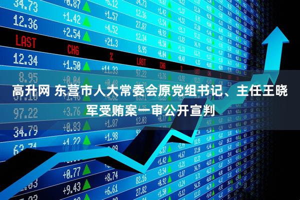 高升网 东营市人大常委会原党组书记、主任王晓军受贿案一审公开宣判