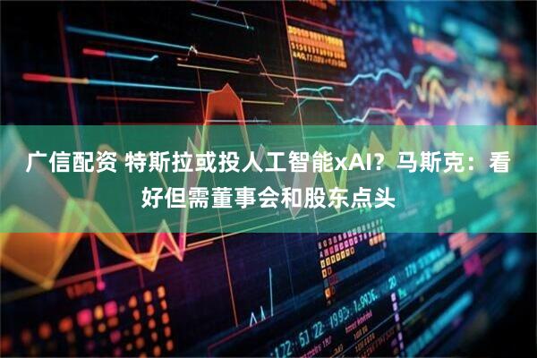 广信配资 特斯拉或投人工智能xAI？马斯克：看好但需董事会和股东点头