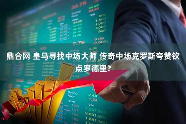 鼎合网 皇马寻找中场大师 传奇中场克罗斯夸赞钦点罗德里?