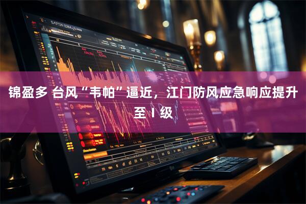 锦盈多 台风“韦帕”逼近，江门防风应急响应提升至Ⅰ级