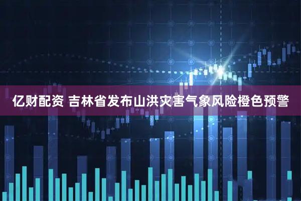 亿财配资 吉林省发布山洪灾害气象风险橙色预警