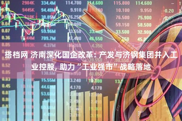 搭档网 济南深化国企改革: 产发与济钢集团并入工业控股, 助力“工业强市”战略落地