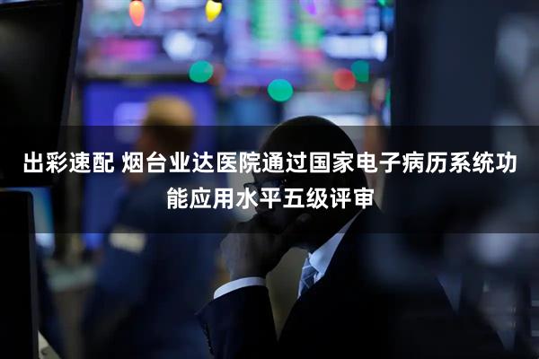 出彩速配 烟台业达医院通过国家电子病历系统功能应用水平五级评审