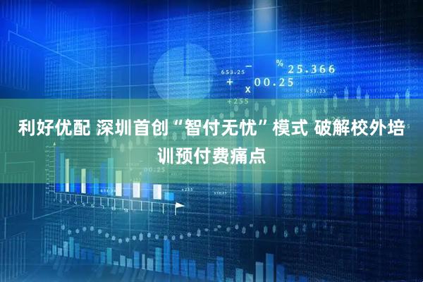 利好优配 深圳首创“智付无忧”模式 破解校外培训预付费痛点