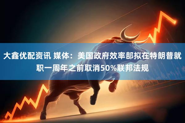 大鑫优配资讯 媒体：美国政府效率部拟在特朗普就职一周年之前取消50%联邦法规