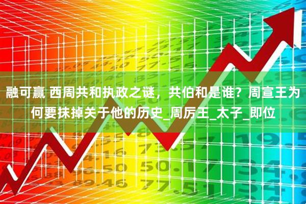 融可赢 西周共和执政之谜,共伯和是谁?周宣王为何要抹掉关于他的历史_周厉王_太子_即位