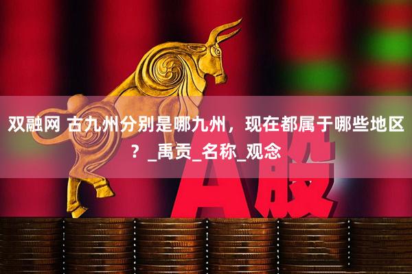 双融网 古九州分别是哪九州,现在都属于哪些地区?_禹贡_名称_观念