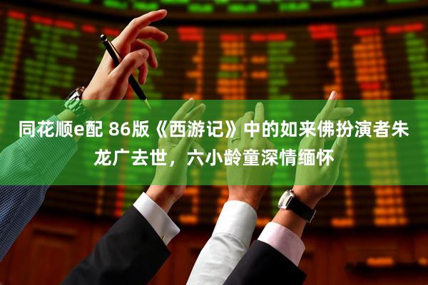 同花顺e配 86版《西游记》中的如来佛扮演者朱龙广去世，六小龄童深情缅怀