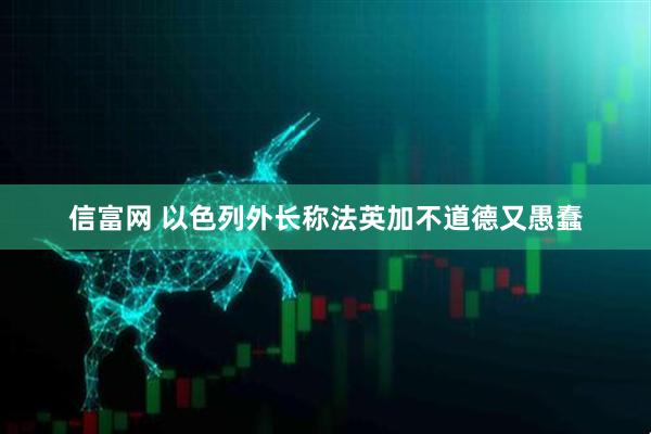 信富网 以色列外长称法英加不道德又愚蠢
