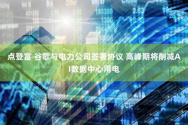 点登富 谷歌与电力公司签署协议 高峰期将削减AI数据中心用电