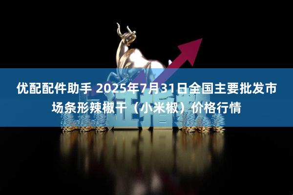 优配配件助手 2025年7月31日全国主要批发市场条形辣椒干(小米椒)价格行情