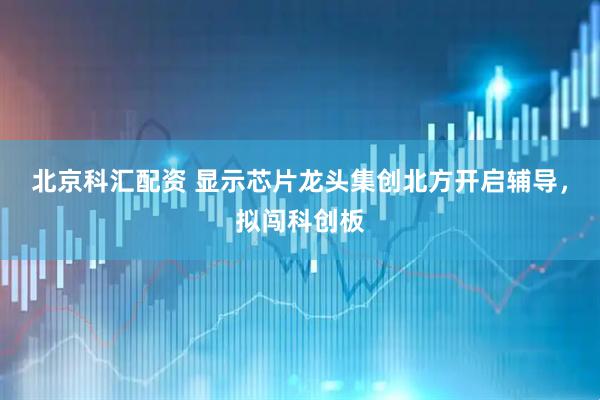 北京科汇配资 显示芯片龙头集创北方开启辅导，拟闯科创板