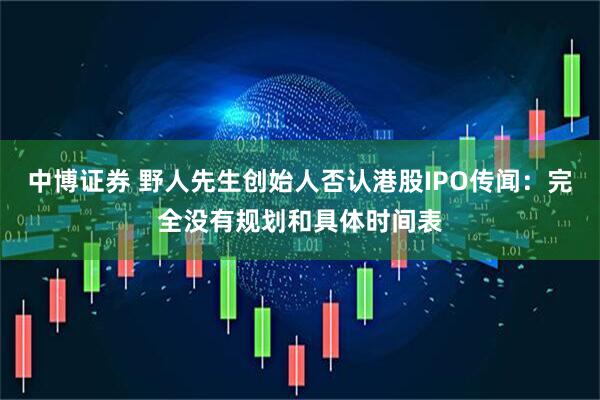 中博证券 野人先生创始人否认港股IPO传闻:完全没有规划和具体时间表