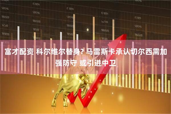 富才配资 科尔维尔替身? 马雷斯卡承认切尔西需加强防守 或引进中卫