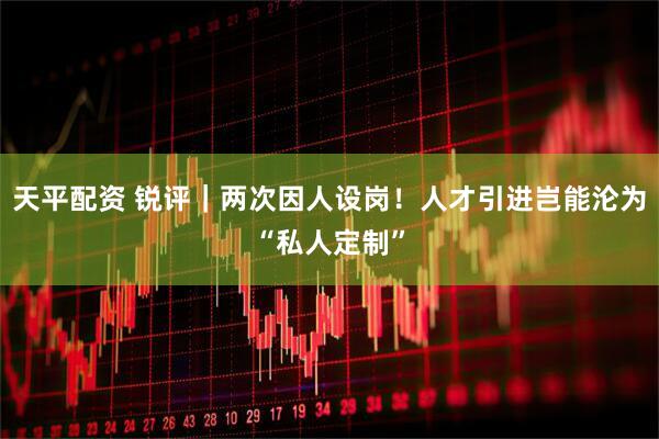 天平配资 锐评｜两次因人设岗！人才引进岂能沦为“私人定制”