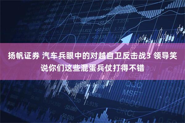 扬帆证券 汽车兵眼中的对越自卫反击战3 领导笑说你们这些混蛋兵仗打得不错