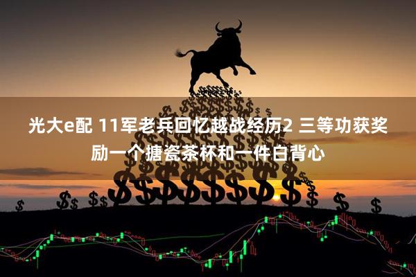 光大e配 11军老兵回忆越战经历2 三等功获奖励一个搪瓷茶杯和一件白背心