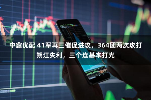 中鑫优配 41军再三催促进攻，364团两次攻打朔江失利，三个连基本打光