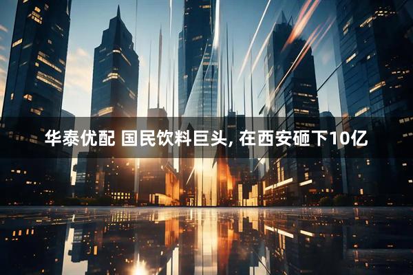 华泰优配 国民饮料巨头, 在西安砸下10亿