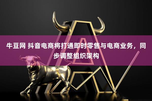 牛豆网 抖音电商将打通即时零售与电商业务,同步调整组织架构
