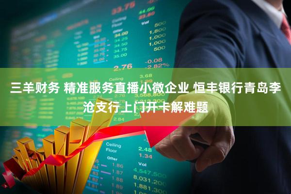 三羊财务 精准服务直播小微企业 恒丰银行青岛李沧支行上门开卡解难题
