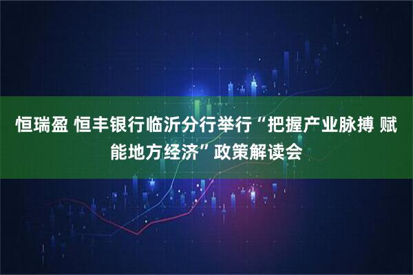 恒瑞盈 恒丰银行临沂分行举行“把握产业脉搏 赋能地方经济”政策解读会