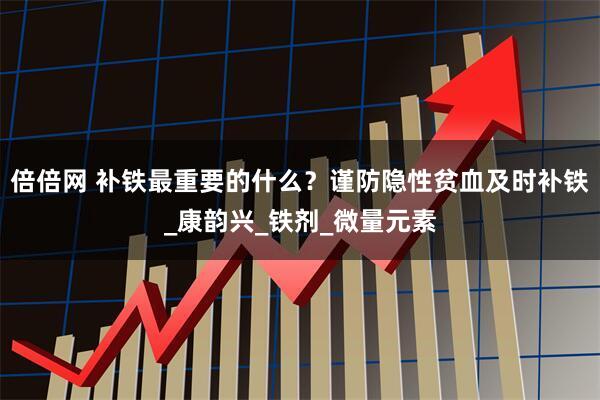 倍倍网 补铁最重要的什么?谨防隐性贫血及时补铁_康韵兴_铁剂_微量元素