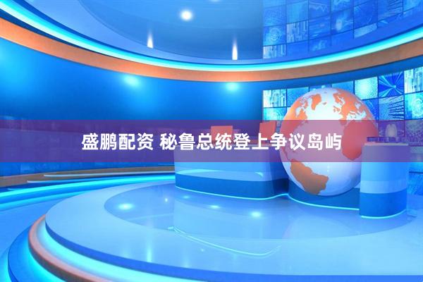 盛鹏配资 秘鲁总统登上争议岛屿