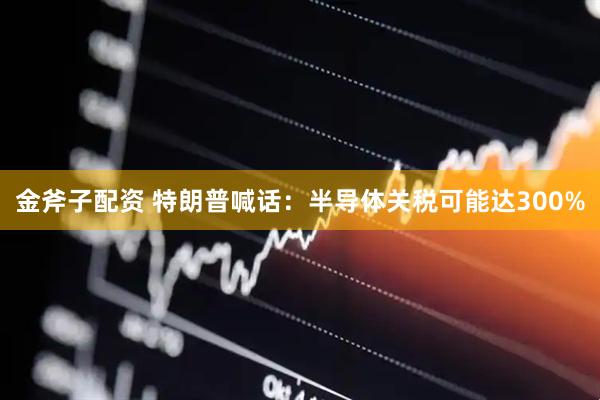 金斧子配资 特朗普喊话：半导体关税可能达300%