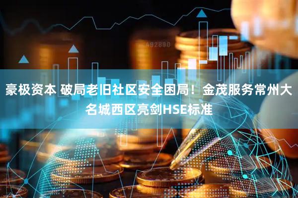 豪极资本 破局老旧社区安全困局！金茂服务常州大名城西区亮剑HSE标准