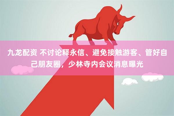 九龙配资 不讨论释永信、避免接触游客、管好自己朋友圈，少林寺内会议消息曝光