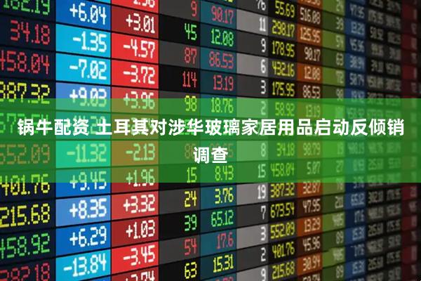 锅牛配资 土耳其对涉华玻璃家居用品启动反倾销调查