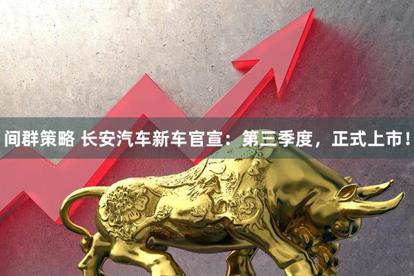 间群策略 长安汽车新车官宣：第三季度，正式上市！