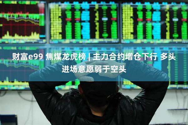 财富e99 焦煤龙虎榜 | 主力合约增仓下行 多头进场意愿弱于空头