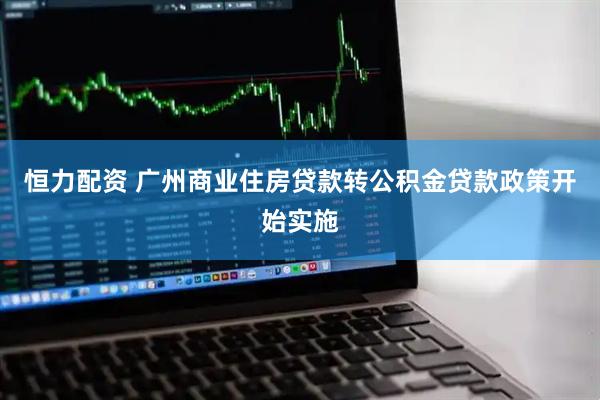 恒力配资 广州商业住房贷款转公积金贷款政策开始实施