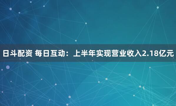 日斗配资 每日互动：上半年实现营业收入2.18亿元