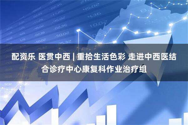 配资乐 医贯中西 | 重拾生活色彩 走进中西医结合诊疗中心康复科作业治疗组