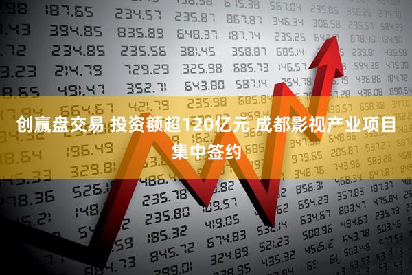 创赢盘交易 投资额超120亿元 成都影视产业项目集中签约